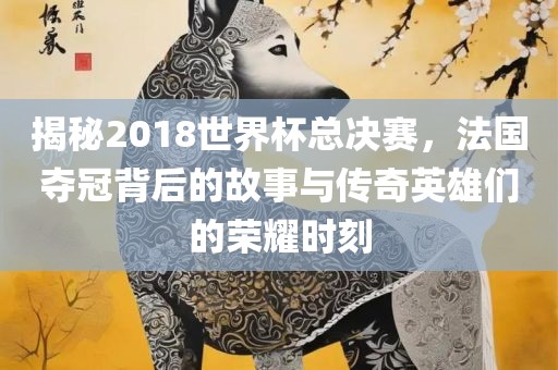 揭秘2018世界杯总决赛，法国夺冠背后的故事与传奇英雄们的荣耀时刻眉山市正发家政服务有限公司