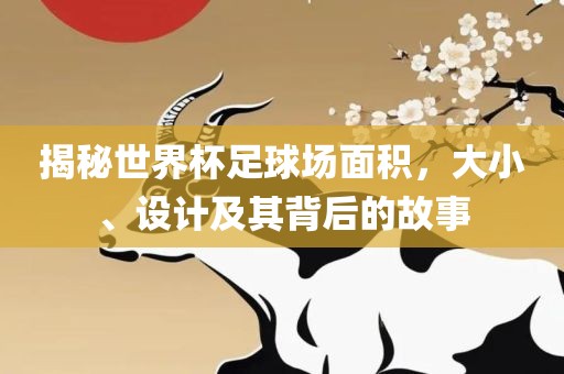 揭秘世界杯足球场面积，大小、设计及其背后的故事