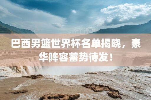 巴西男篮世界杯名单揭晓，豪华阵容蓄势待发！眉山市正发家政服务有限公司