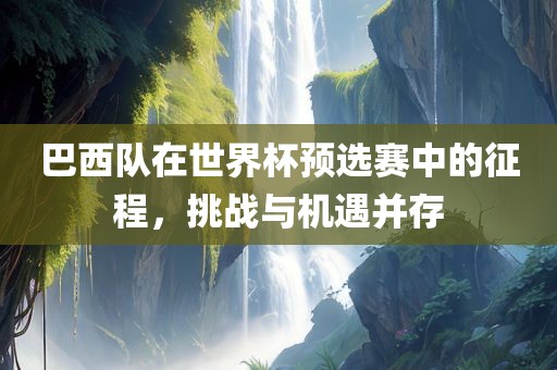 巴西队在世界杯预选赛中的征程，挑战与机遇并存