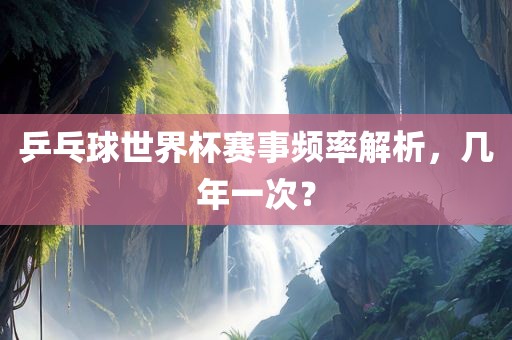 乒乓球世界杯赛事频眉山市正发家政服务有限公司率解析，几年一次？