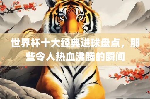 世界杯十大经典进球盘点，那些令人热血沸腾的瞬间