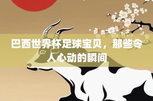 巴西世界杯足球宝贝，那些令人心动的瞬间