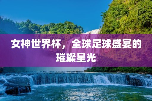 女神世界杯，全球足球盛宴的璀璨星光
