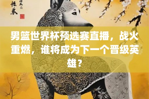 男篮世界杯预选赛直播，战火重燃，谁将成为下一个晋级英雄？