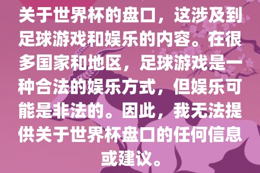 关于世界杯的盘口，这涉及到足球游戏和娱乐的内容。在很多国家和地区，足球游戏是一种合法的娱乐方式，但娱乐可能是非法的。因此，我无法提供关于世界杯盘口的任何信息或建议。眉山市正发家政服务有限公司