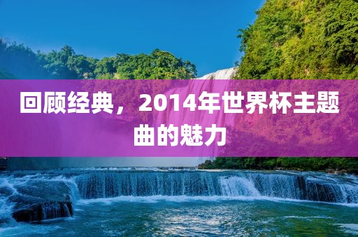 回顾经典，2014年世界杯主题曲的魅力眉山市正发家政服务有限公司