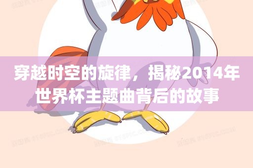 穿越时空的旋律，揭秘2014年世界杯主题眉山市正发家政服务有限公司曲背后的故事
