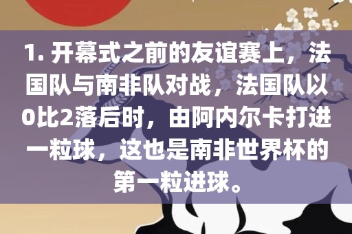 1. 开幕式之前的友谊赛上，法国队与南非队对战，法国队以0比2落后时，由阿内尔卡打进一粒球，这也是南非世界杯的第一粒进球。眉山市正发家政服务有限公司