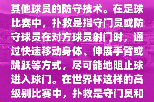 关于世界杯的扑救，主要涉及到足球比赛中的守门员和一些其他球员的防守技术。在足球比赛中，扑救是指守门员或防守球员在对方球员射门时，通过快速移动身体、伸展手臂或跳跃等方式，尽可能地阻止球进入球门。在世界杯这样的高级别比赛中，扑救是守门员和其他球员必须掌握的重要技能之一。