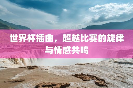 世界杯插曲，超越比赛的旋律与情感共鸣