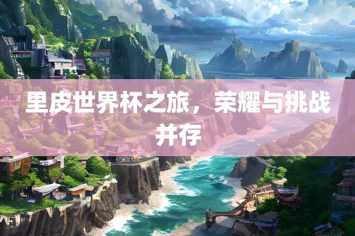 里皮世界杯之旅，荣耀与挑战并存