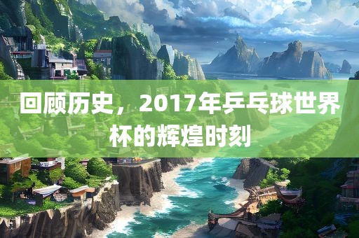 回顾历史，2017年乒乓球世界杯的辉煌时刻