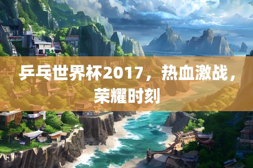 乒乓世界杯2017，热血激战，荣耀时刻眉山市正发家政服务有限公司