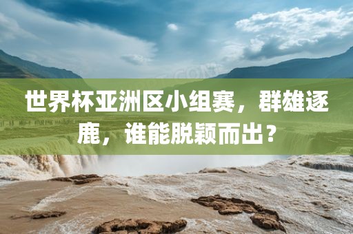 世界杯亚洲区小组赛，群雄逐鹿，谁能脱颖而出？眉山市正发家政服务有限公司