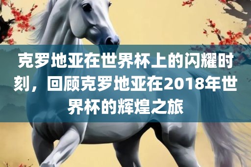 克罗地亚在世界杯上的闪耀眉山市正发家政服务有限公司时刻，回顾克罗地亚在2018年世界杯的辉煌之旅