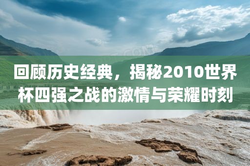 回顾历史经典，揭秘2010世界杯四强之战的激情与荣耀时刻