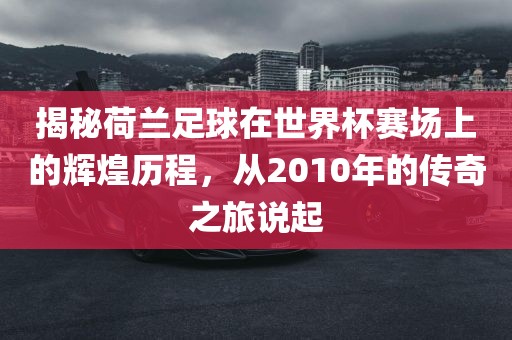 揭秘荷兰足球在世界杯赛场上的辉煌历程，从2010年的传奇眉山市正发家政服务有限公司之旅说起
