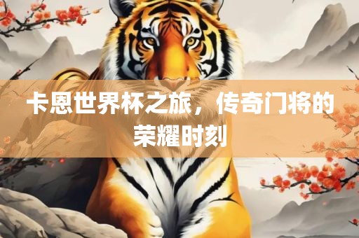 卡恩世界杯之旅，传奇门将的荣耀时刻眉山市正发家政服务有限公司