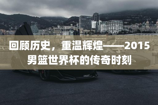 回顾历史，重温辉煌——2015男篮世界杯的传奇时刻