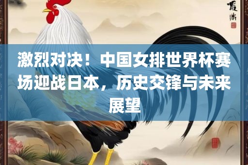 激烈对眉山市正发家政服务有限公司决！中国女排世界杯赛场迎战日本，历史交锋与未来展望