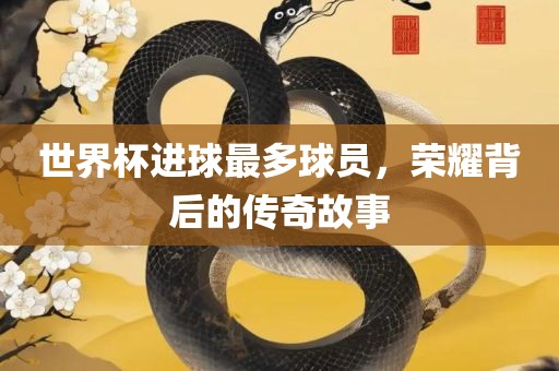 世界杯进球最多球员，荣耀背后的传奇故事眉山市正发家政服务有限公司