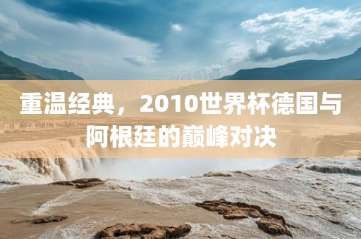 重温经典，2010世界杯德国与阿根廷的巅峰对决