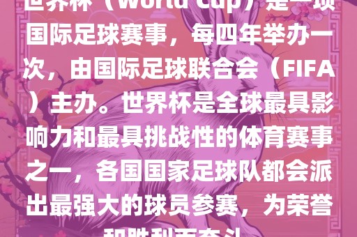 世界杯（World Cup）是一项国际足球赛事，每四年举办一次，由国际足球联合会（FIFA）主办。世界杯是全球最具影响力和最具挑战性的体育赛事之一，各国国家足球队都会派出最强大的球员参赛，为荣誉和胜利而奋斗。