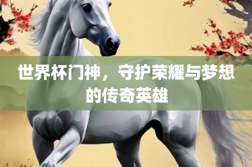 世界杯门神，守护荣耀与梦想的传奇英雄
