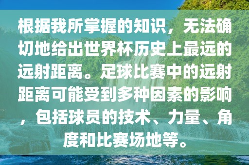 根据我所掌握的知识，无法确切地给出世界杯历史上最远的远射距离。足球比赛中的远射距离可能受到多种因素的影响，包括球员的技术、力量、角度和比赛场地等。眉山市正发家政服务有限公司