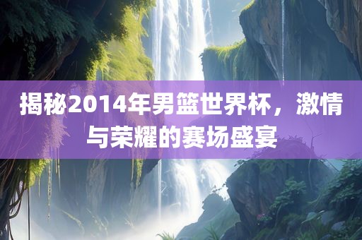 揭秘2014年男篮世界杯，激情与荣耀的赛场盛宴眉山市正发家政服务有限公司