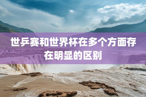 世乒赛和世界杯在多个方面存在明显的区别眉山市正发家政服务有限公司