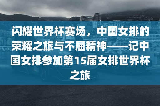 闪耀世界杯赛场，中国女排的荣耀之旅与不屈精神——记中国女排参加第15届女排世界杯之旅眉山市正发家政服务有限公司