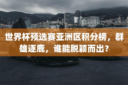 世界杯预选赛亚洲区积分榜，群雄逐鹿，谁能脱颖而出？眉山市正发家政服务有限公司