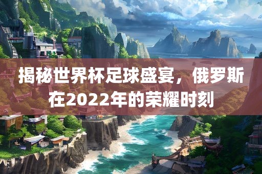 揭秘世界杯足球盛宴，俄罗斯在2022年的荣耀时刻