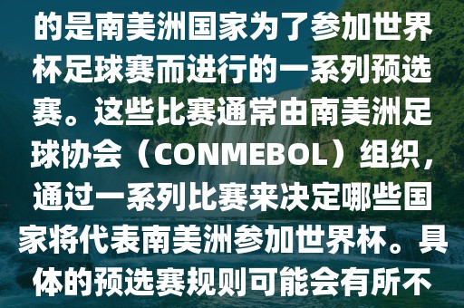 南美足球世界杯预选赛通常指的是南美洲国家为了参加世界杯足球赛而进行的一系列预选赛。这些比赛通常由南美洲足球协会（CONMEBOL）组织，通过一系列比赛来决定哪些国家将代表南美洲参加世界杯。具体的预选赛规则可能会有所不同，但通常包括以下几个阶段