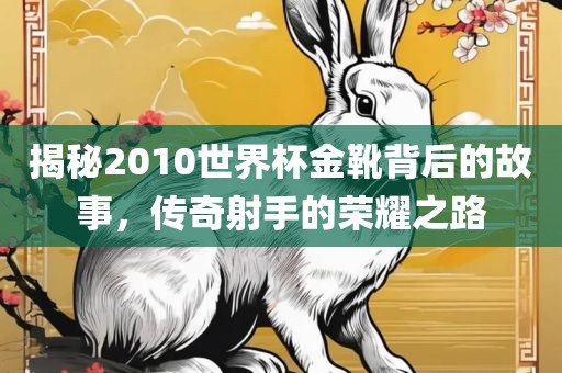 揭秘2010世界杯金靴背后的故事，传奇射手的荣耀之路