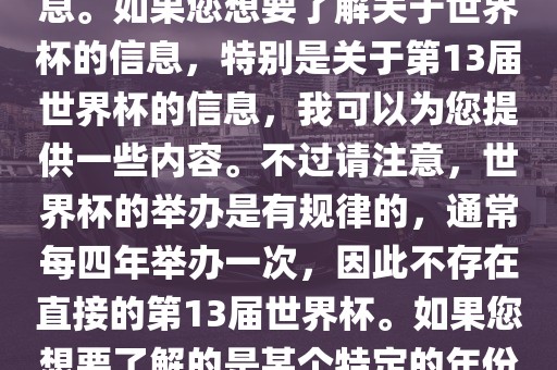 关于世界杯，我了解到您可能是在询问关于足球世界杯的信息。如果您想要了解关于世界杯的信息，特别是关于第13届世界杯的信息，我可以为您提供一些内容。不过请注意，世界杯的举办是有规律的，通常每四年举办一次，因此不存在直接的第13届世界杯。如果您想要了解的是某个特定的年份举办的足球世界杯赛事，请提供更具体的信息。