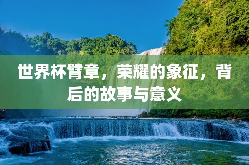 世界杯臂章，荣耀的象征，背后的故事与意义