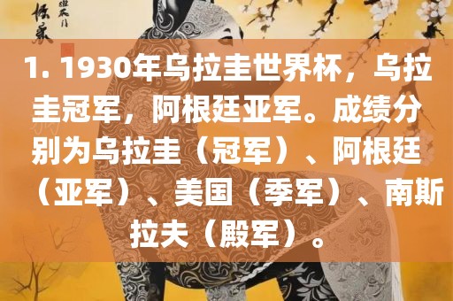 1. 1930年乌拉圭世界杯，乌拉圭冠军，阿根廷亚军。成绩分别为乌拉圭（冠军）、阿根廷（亚军）、美国（季军）、南斯拉夫（殿军）。