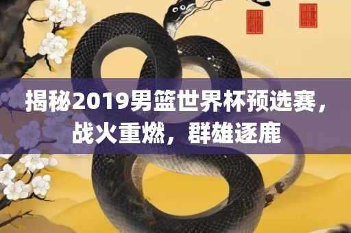 揭秘2019男篮世界杯预选赛，战火重燃，群雄逐鹿
