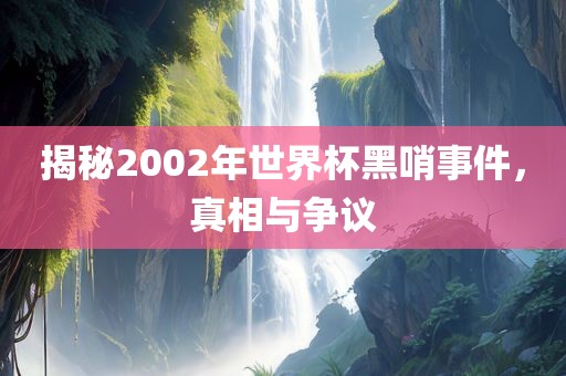 揭秘2002年世界杯黑哨事件，真相与争议