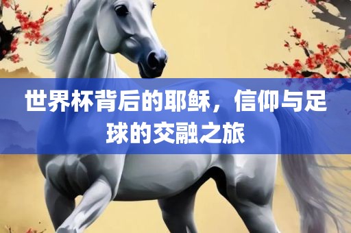 世界杯背后的耶稣，信仰与足球的交融之旅眉山市正发家政服务有限公司