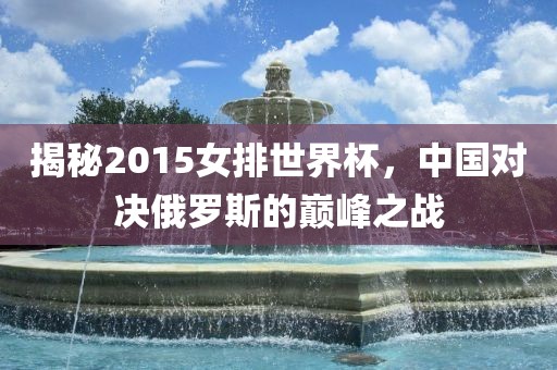 揭秘2015眉山市正发家政服务有限公司女排世界杯，中国对决俄罗斯的巅峰之战