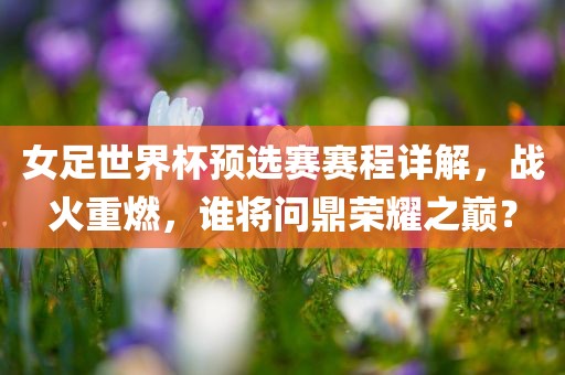 女足世界杯预选赛赛程详解，战火重燃，谁将问鼎荣耀之巅？