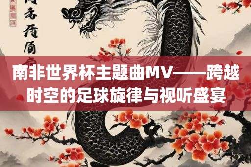 南非世界杯主题曲MV——跨越时空的足球旋律与视听盛宴眉山市正发家政服务有限公司