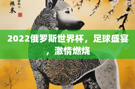 2022俄罗斯世界杯，足球盛宴，眉山市正发家政服务有限公司激情燃烧