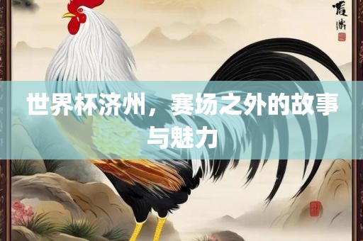 世界杯济州，赛场之外的故事与魅力眉山市正发家政服务有限公司