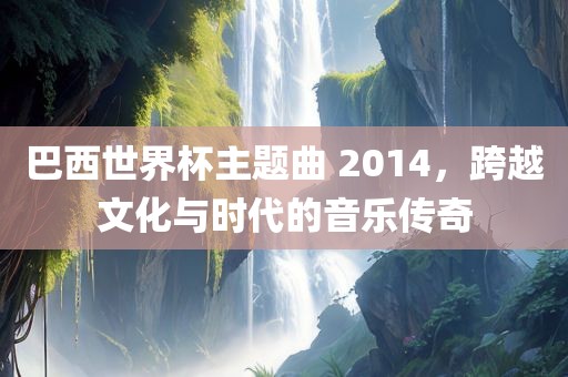 巴西世界杯主题曲 2014，跨越文化与时代的音乐传奇