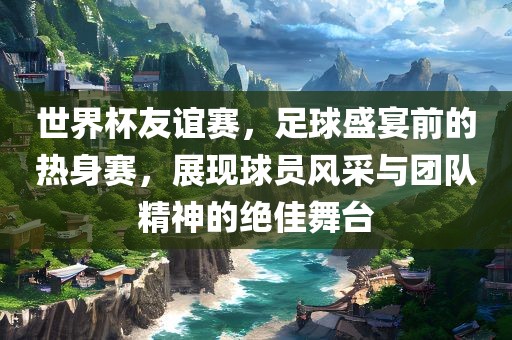 世界杯友谊赛，足球盛宴前的热身赛，展现球员风采与团队精神的绝佳舞台眉山市正发家政服务有限公司